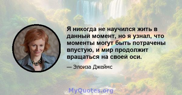 Я никогда не научился жить в данный момент, но я узнал, что моменты могут быть потрачены впустую, и мир продолжит вращаться на своей оси.