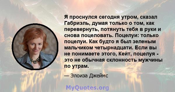 Я проснулся сегодня утром, сказал Габриэль, думая только о том, как перевернуть, потянуть тебя в руки и снова поцеловать. Поцелуи: только поцелуи. Как будто я был зеленым мальчиком четырнадцати. Если вы не понимаете