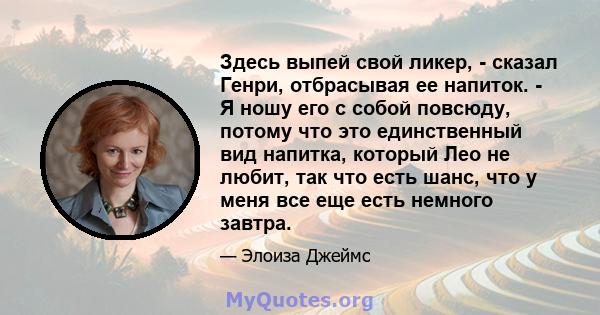 Здесь выпей свой ликер, - сказал Генри, отбрасывая ее напиток. - Я ношу его с собой повсюду, потому что это единственный вид напитка, который Лео не любит, так что есть шанс, что у меня все еще есть немного завтра.