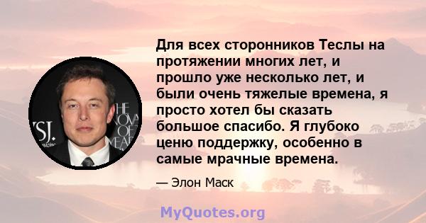 Для всех сторонников Теслы на протяжении многих лет, и прошло уже несколько лет, и были очень тяжелые времена, я просто хотел бы сказать большое спасибо. Я глубоко ценю поддержку, особенно в самые мрачные времена.