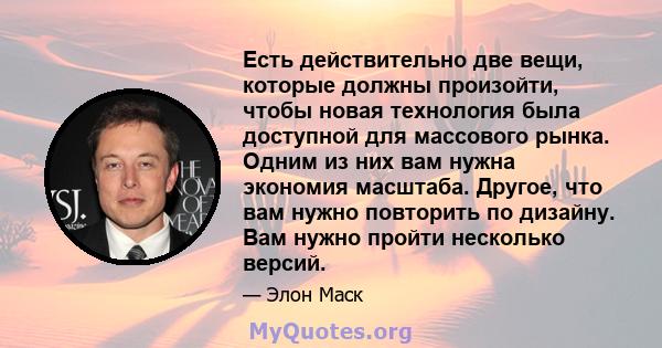 Есть действительно две вещи, которые должны произойти, чтобы новая технология была доступной для массового рынка. Одним из них вам нужна экономия масштаба. Другое, что вам нужно повторить по дизайну. Вам нужно пройти