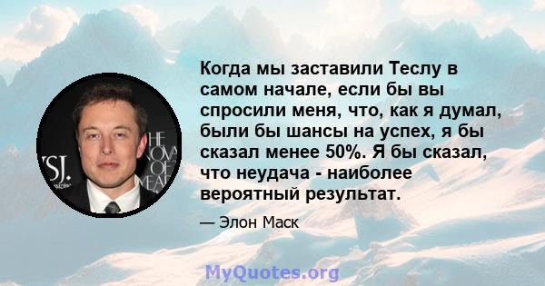 Когда мы заставили Теслу в самом начале, если бы вы спросили меня, что, как я думал, были бы шансы на успех, я бы сказал менее 50%. Я бы сказал, что неудача - наиболее вероятный результат.