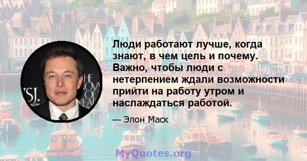 Люди работают лучше, когда знают, в чем цель и почему. Важно, чтобы люди с нетерпением ждали возможности прийти на работу утром и наслаждаться работой.