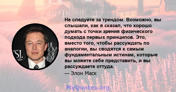 Не следуйте за трендом. Возможно, вы слышали, как я сказал, что хорошо думать с точки зрения физического подхода первых принципов. Это, вместо того, чтобы рассуждать по аналогии, вы сводятся к самым фундаментальным