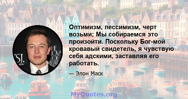 Оптимизм, пессимизм, черт возьми; Мы собираемся это произойти. Поскольку Бог-мой кровавый свидетель, я чувствую себя адскими, заставляя его работать.