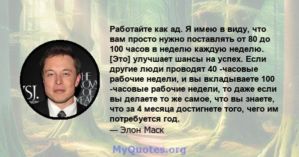 Работайте как ад. Я имею в виду, что вам просто нужно поставлять от 80 до 100 часов в неделю каждую неделю. [Это] улучшает шансы на успех. Если другие люди проводят 40 -часовые рабочие недели, и вы вкладываете 100