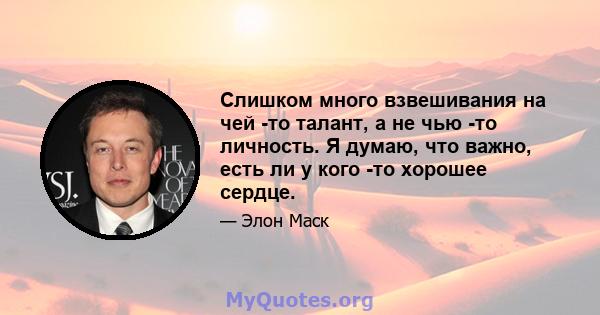 Слишком много взвешивания на чей -то талант, а не чью -то личность. Я думаю, что важно, есть ли у кого -то хорошее сердце.