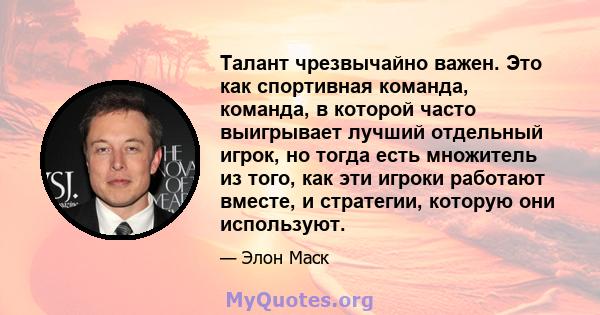 Талант чрезвычайно важен. Это как спортивная команда, команда, в которой часто выигрывает лучший отдельный игрок, но тогда есть множитель из того, как эти игроки работают вместе, и стратегии, которую они используют.