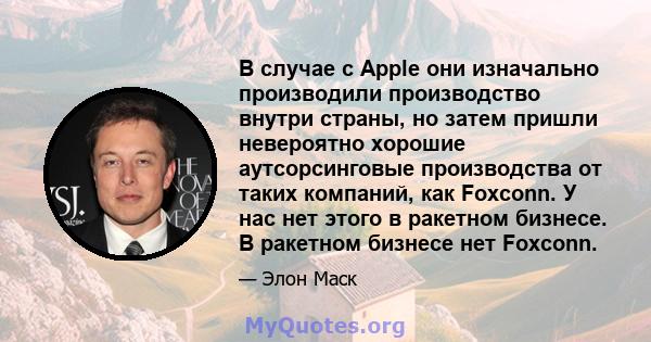 В случае с Apple они изначально производили производство внутри страны, но затем пришли невероятно хорошие аутсорсинговые производства от таких компаний, как Foxconn. У нас нет этого в ракетном бизнесе. В ракетном