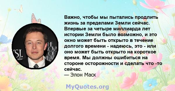 Важно, чтобы мы пытались продлить жизнь за пределами Земли сейчас. Впервые за четыре миллиарда лет истории Земли было возможно, и это окно может быть открыто в течение долгого времени - надеюсь, это - или оно может быть 