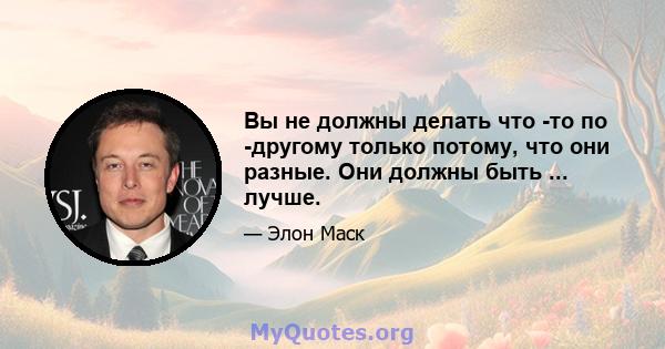 Вы не должны делать что -то по -другому только потому, что они разные. Они должны быть ... лучше.