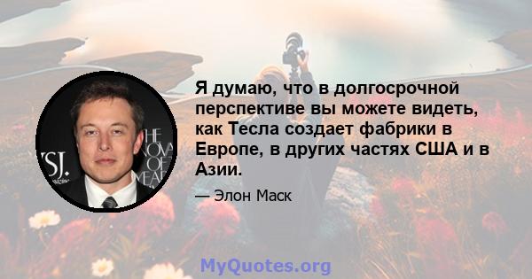 Я думаю, что в долгосрочной перспективе вы можете видеть, как Тесла создает фабрики в Европе, в других частях США и в Азии.