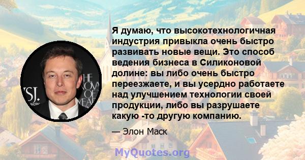 Я думаю, что высокотехнологичная индустрия привыкла очень быстро развивать новые вещи. Это способ ведения бизнеса в Силиконовой долине: вы либо очень быстро переезжаете, и вы усердно работаете над улучшением технологии