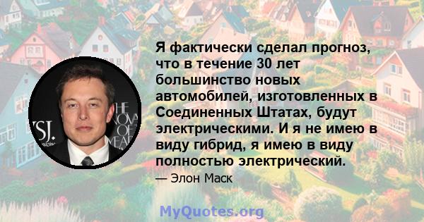 Я фактически сделал прогноз, что в течение 30 лет большинство новых автомобилей, изготовленных в Соединенных Штатах, будут электрическими. И я не имею в виду гибрид, я имею в виду полностью электрический.