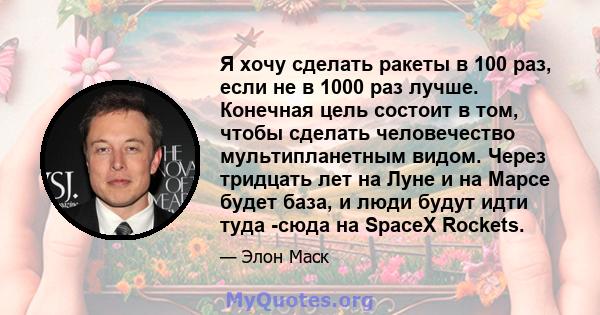 Я хочу сделать ракеты в 100 раз, если не в 1000 раз лучше. Конечная цель состоит в том, чтобы сделать человечество мультипланетным видом. Через тридцать лет на Луне и на Марсе будет база, и люди будут идти туда -сюда на 