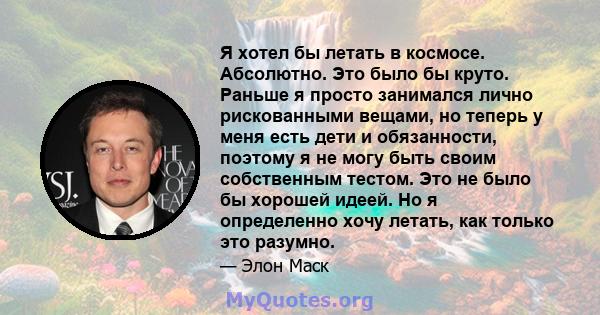 Я хотел бы летать в космосе. Абсолютно. Это было бы круто. Раньше я просто занимался лично рискованными вещами, но теперь у меня есть дети и обязанности, поэтому я не могу быть своим собственным тестом. Это не было бы