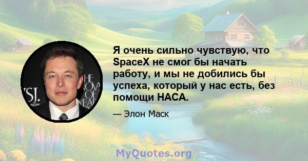 Я очень сильно чувствую, что SpaceX не смог бы начать работу, и мы не добились бы успеха, который у нас есть, без помощи НАСА.