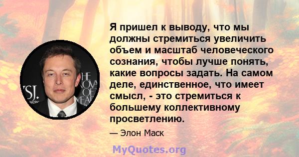 Я пришел к выводу, что мы должны стремиться увеличить объем и масштаб человеческого сознания, чтобы лучше понять, какие вопросы задать. На самом деле, единственное, что имеет смысл, - это стремиться к большему