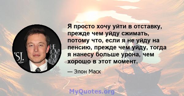 Я просто хочу уйти в отставку, прежде чем уйду сжимать, потому что, если я не уйду на пенсию, прежде чем уйду, тогда я нанесу больше урона, чем хорошо в этот момент.