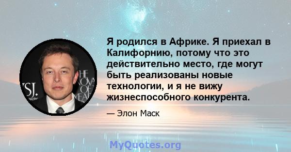 Я родился в Африке. Я приехал в Калифорнию, потому что это действительно место, где могут быть реализованы новые технологии, и я не вижу жизнеспособного конкурента.