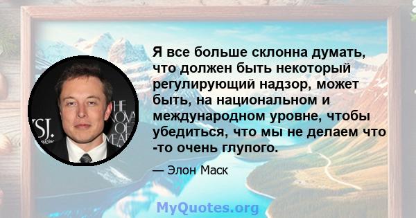 Я все больше склонна думать, что должен быть некоторый регулирующий надзор, может быть, на национальном и международном уровне, чтобы убедиться, что мы не делаем что -то очень глупого.