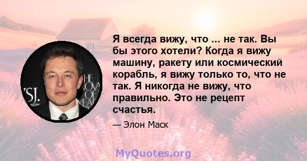 Я всегда вижу, что ... не так. Вы бы этого хотели? Когда я вижу машину, ракету или космический корабль, я вижу только то, что не так. Я никогда не вижу, что правильно. Это не рецепт счастья.