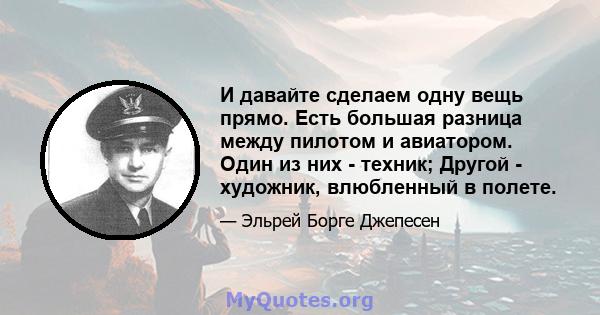 И давайте сделаем одну вещь прямо. Есть большая разница между пилотом и авиатором. Один из них - техник; Другой - художник, влюбленный в полете.