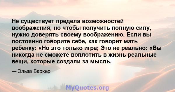 Не существует предела возможностей воображения, но чтобы получить полную силу, нужно доверять своему воображению. Если вы постоянно говорите себе, как говорит мать ребенку: «Но это только игра; Это не реально: «Вы