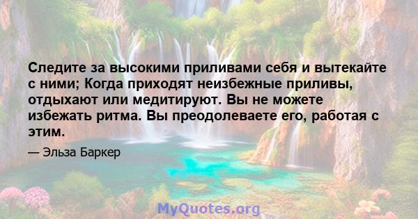 Следите за высокими приливами себя и вытекайте с ними; Когда приходят неизбежные приливы, отдыхают или медитируют. Вы не можете избежать ритма. Вы преодолеваете его, работая с этим.