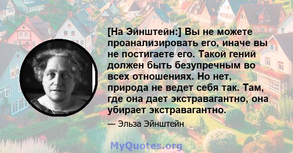 [На Эйнштейн:] Вы не можете проанализировать его, иначе вы не постигаете его. Такой гений должен быть безупречным во всех отношениях. Но нет, природа не ведет себя так. Там, где она дает экстравагантно, она убирает