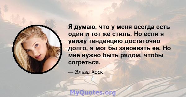 Я думаю, что у меня всегда есть один и тот же стиль. Но если я увижу тенденцию достаточно долго, я мог бы завоевать ее. Но мне нужно быть рядом, чтобы согреться.