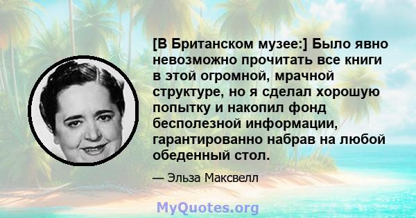 [В Британском музее:] Было явно невозможно прочитать все книги в этой огромной, мрачной структуре, но я сделал хорошую попытку и накопил фонд бесполезной информации, гарантированно набрав на любой обеденный стол.