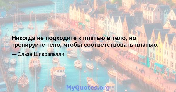 Никогда не подходите к платью в тело, но тренируйте тело, чтобы соответствовать платью.