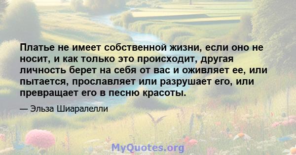 Платье не имеет собственной жизни, если оно не носит, и как только это происходит, другая личность берет на себя от вас и оживляет ее, или пытается, прославляет или разрушает его, или превращает его в песню красоты.