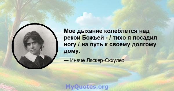 Мое дыхание колеблется над рекой Божьей - / тихо я посадил ногу / на путь к своему долгому дому.