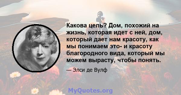 Какова цель? Дом, похожий на жизнь, которая идет с ней, дом, который дает нам красоту, как мы понимаем это- и красоту благородного вида, который мы можем вырасту, чтобы понять.