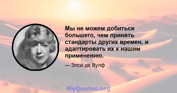 Мы не можем добиться большего, чем принять стандарты других времен, и адаптировать их к нашим применению.