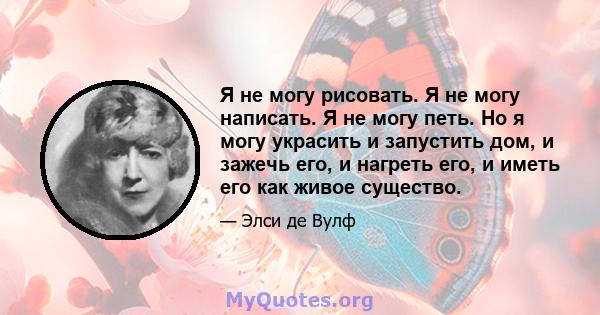 Я не могу рисовать. Я не могу написать. Я не могу петь. Но я могу украсить и запустить дом, и зажечь его, и нагреть его, и иметь его как живое существо.