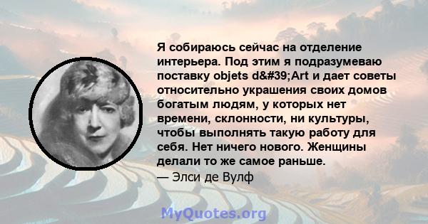 Я собираюсь сейчас на отделение интерьера. Под этим я подразумеваю поставку objets d'Art и дает советы относительно украшения своих домов богатым людям, у которых нет времени, склонности, ни культуры, чтобы