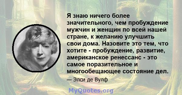 Я знаю ничего более значительного, чем пробуждение мужчин и женщин по всей нашей стране, к желанию улучшить свои дома. Назовите это тем, что хотите - пробуждение, развитие, американское ренессанс - это самое