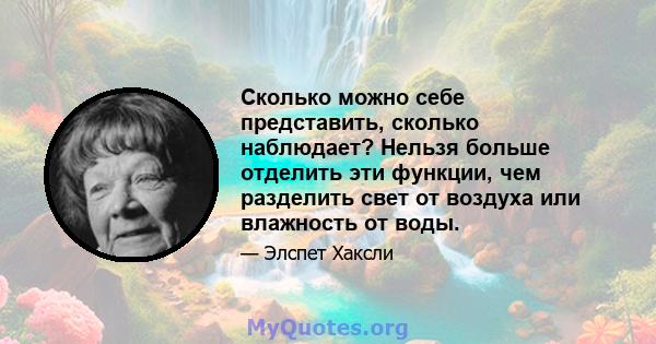 Сколько можно себе представить, сколько наблюдает? Нельзя больше отделить эти функции, чем разделить свет от воздуха или влажность от воды.