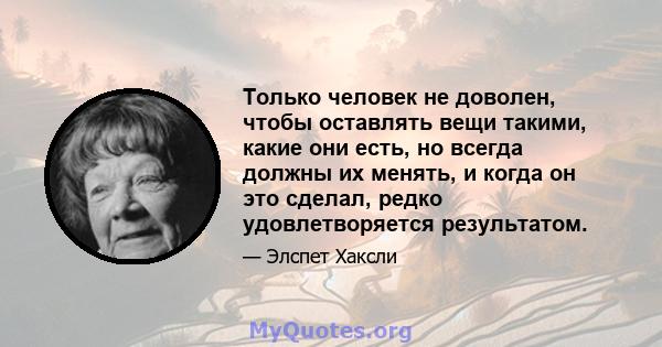 Только человек не доволен, чтобы оставлять вещи такими, какие они есть, но всегда должны их менять, и когда он это сделал, редко удовлетворяется результатом.