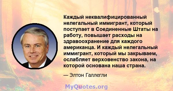 Каждый неквалифицированный нелегальный иммигрант, который поступает в Соединенные Штаты на работу, повышает расходы на здравоохранение для каждого американца. И каждый нелегальный иммигрант, который мы закрываем,