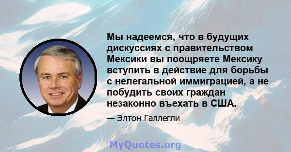 Мы надеемся, что в будущих дискуссиях с правительством Мексики вы поощряете Мексику вступить в действие для борьбы с нелегальной иммиграцией, а не побудить своих граждан незаконно въехать в США.