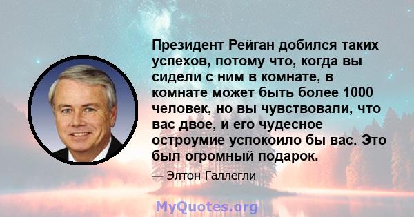 Президент Рейган добился таких успехов, потому что, когда вы сидели с ним в комнате, в комнате может быть более 1000 человек, но вы чувствовали, что вас двое, и его чудесное остроумие успокоило бы вас. Это был огромный