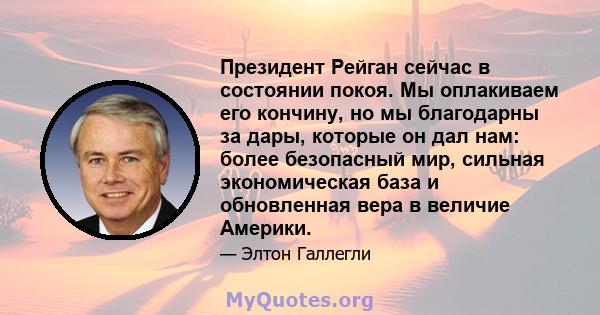 Президент Рейган сейчас в состоянии покоя. Мы оплакиваем его кончину, но мы благодарны за дары, которые он дал нам: более безопасный мир, сильная экономическая база и обновленная вера в величие Америки.