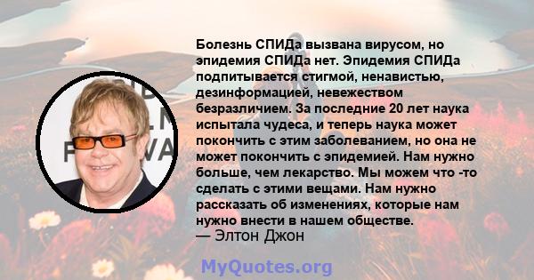 Болезнь СПИДа вызвана вирусом, но эпидемия СПИДа нет. Эпидемия СПИДа подпитывается стигмой, ненавистью, дезинформацией, невежеством безразличием. За последние 20 лет наука испытала чудеса, и теперь наука может покончить 