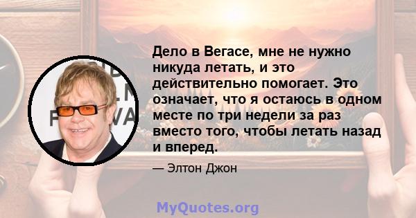 Дело в Вегасе, мне не нужно никуда летать, и это действительно помогает. Это означает, что я остаюсь в одном месте по три недели за раз вместо того, чтобы летать назад и вперед.