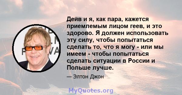 Дейв и я, как пара, кажется приемлемым лицом геев, и это здорово. Я должен использовать эту силу, чтобы попытаться сделать то, что я могу - или мы имеем - чтобы попытаться сделать ситуации в России и Польше лучше.