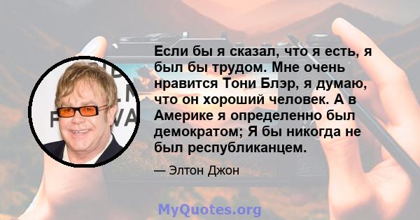 Если бы я сказал, что я есть, я был бы трудом. Мне очень нравится Тони Блэр, я думаю, что он хороший человек. А в Америке я определенно был демократом; Я бы никогда не был республиканцем.